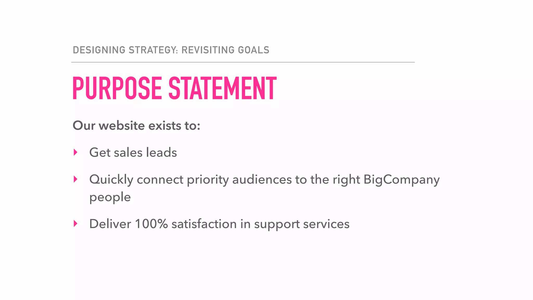 PURPOSE STATEMENT
DESIGNING STRATEGY: REVISITING GOALS
Our website exists to:
‣ Get sales leads
‣ Quickly connect priority audiences to the right BigCompany
people
‣ Deliver 100% satisfaction in support services
 