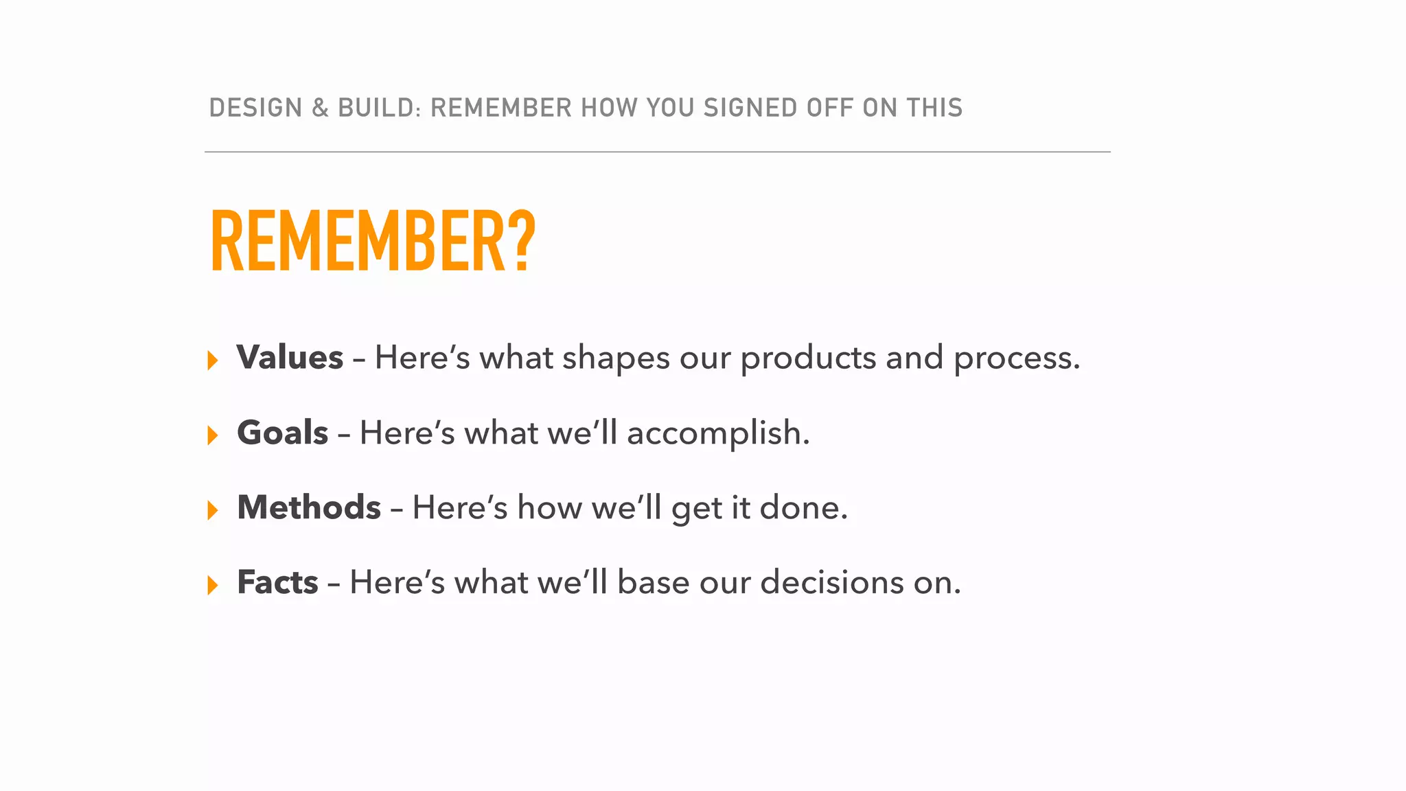 THE PLAN, SHE CHANGES.
DESIGN & BUILD: REMEMBER HOW YOU SIGNED OFF ON THIS
REMEMBER?
▸ Values – Here’s what shapes our products and process.
▸ Goals – How are our goals holding up?
▸ Methods – Where do we need to shift gears?
▸ Facts – What has come up that is relevant to our goals?
▸ Values – Here’s what shapes our products and process.
▸ Goals – Here’s what we’ll accomplish.
▸ Methods – Here’s how we’ll get it done.
▸ Facts – Here’s what we’ll base our decisions on.
 