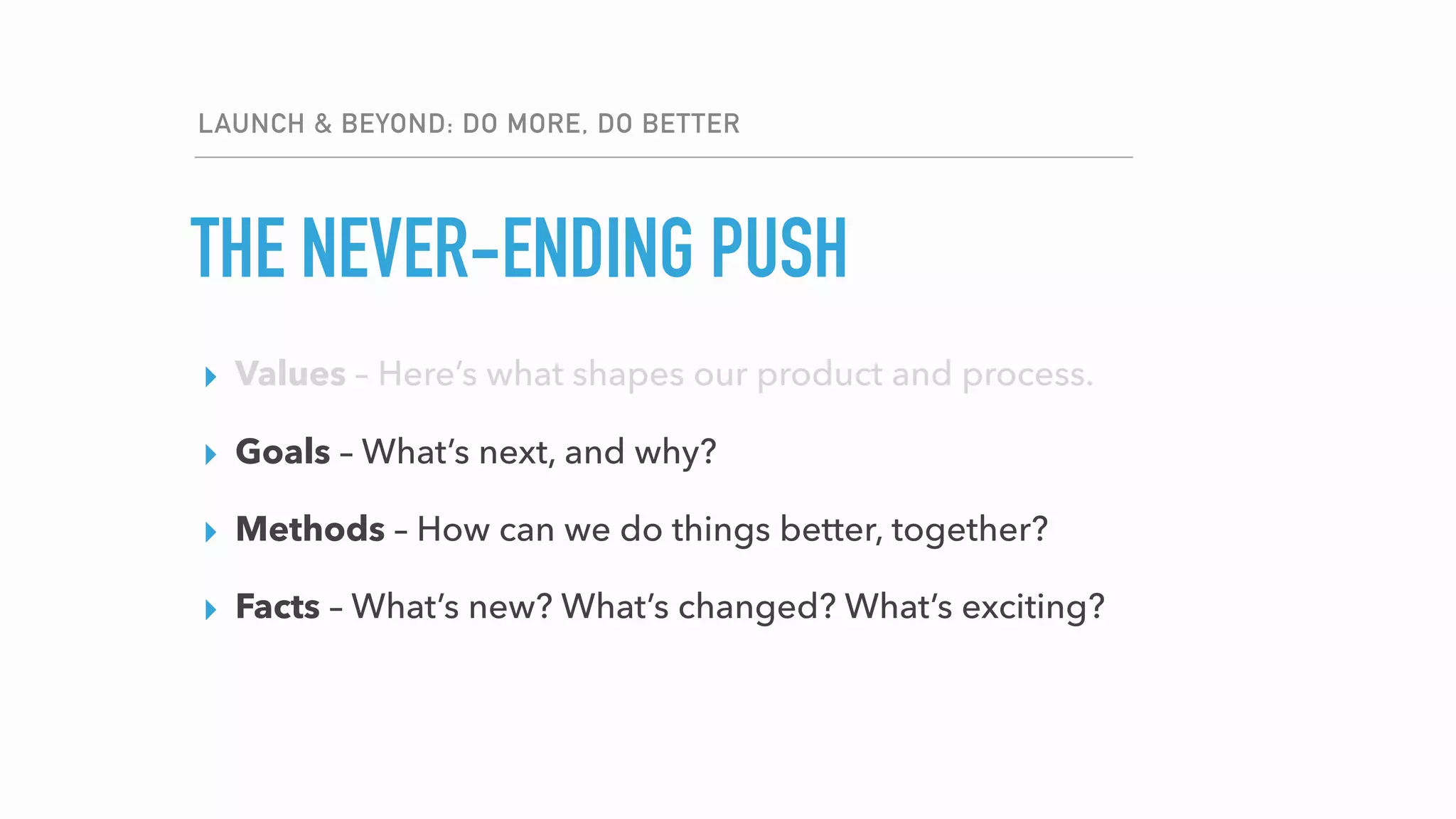 LAUNCH & BEYOND: DO MORE, DO BETTER
▸ Values – Here’s what shapes our product and process.
▸ Goals – Here’s what we’ll accomplish.
▸ Methods – Here’s how we’re getting it done.
▸ Facts – Here’s what we’re basing our decisions on.
THE NEVER-ENDING PUSH
▸ Values – Here’s what shapes our product and process.
▸ Goals – What’s next, and why?
▸ Methods – How can we do things better, together?
▸ Facts – What’s new? What’s changed? What’s exciting?
 