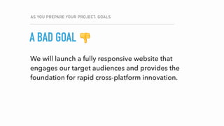 We will launch a fully responsive website that
engages our target audiences and provides the
foundation for rapid cross-platform innovation.
AS YOU PREPARE YOUR PROJECT: GOALS
GOALA BAD GOAL 👎
 