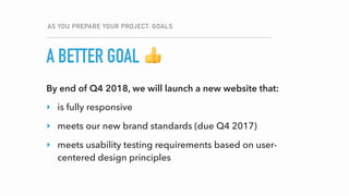 A BETTER GOAL
AS YOU PREPARE YOUR PROJECT: GOALS
👍
By end of Q4 2018, we will launch a new website that:
‣ is fully responsive
‣ meets our new brand standards (due Q4 2017)
‣ meets usability testing requirements based on user-
centered design principles
 