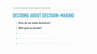 AS YOU PREPARE YOUR PROJECT: METHODS
DECIDING ABOUT DECISION-MAKING
▸ How do we make decisions?
▸ Who gets to decide?
▸ What are the relevant facts?
▸ How will we conﬁrm those facts?
▸ What assumptions are we okay to move forward with?
▸ How do we make decisions?
▸ Who gets to decide?
▸ What are the relevant facts?
▸ How will we conﬁrm those facts?
▸ What assumptions are we okay to move forward with?
 