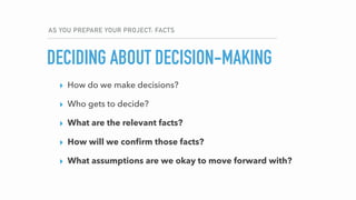 AS YOU PREPARE YOUR PROJECT: FACTS
DECIDING ABOUT DECISION-MAKING
▸ How do we make decisions?
▸ Who gets to decide?
▸ What are the relevant facts?
▸ How will we conﬁrm those facts?
▸ What assumptions are we okay to move forward with?
 