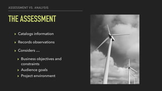 ASSESSMENT VS. ANALYSIS
THE ASSESSMENT
▸ Catalogs information
▸ Records observations
▸ Considers …
▸ Business objectives and
constraints
▸ Audience goals
▸ Project environment
 