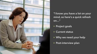 “I know you have a lot on your
mind, so here’s a quick refresh
on…”
‣ Project goals
‣ Current status
‣ Why we need your help
‣ Post-interview plan
 