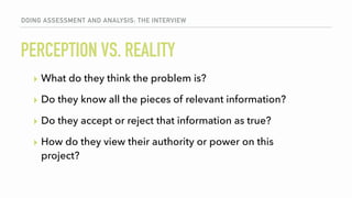 PERCEPTION VS. REALITY
▸ What do they think the problem is?
▸ Do they know all the pieces of relevant information?
▸ Do they accept or reject that information as true?
▸ How do they view their authority or power on this
project?
DOING ASSESSMENT AND ANALYSIS: THE INTERVIEW
 