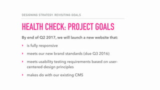 HEALTH CHECK: PROJECT GOALS
DESIGNING STRATEGY: REVISITING GOALS
By end of Q2 2017, we will launch a new website that:
‣ is fully responsive
‣ meets our new brand standards (due Q3 2016)
‣ meets usability testing requirements based on user-
centered design principles
‣ makes do with our existing CMS
 