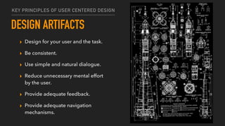 DESIGN ARTIFACTS
▸ Design for your user and the task.
▸ Be consistent.
▸ Use simple and natural dialogue.
▸ Reduce unnecessary mental effort
by the user.
▸ Provide adequate feedback.
▸ Provide adequate navigation
mechanisms.
KEY PRINCIPLES OF USER CENTERED DESIGN
 