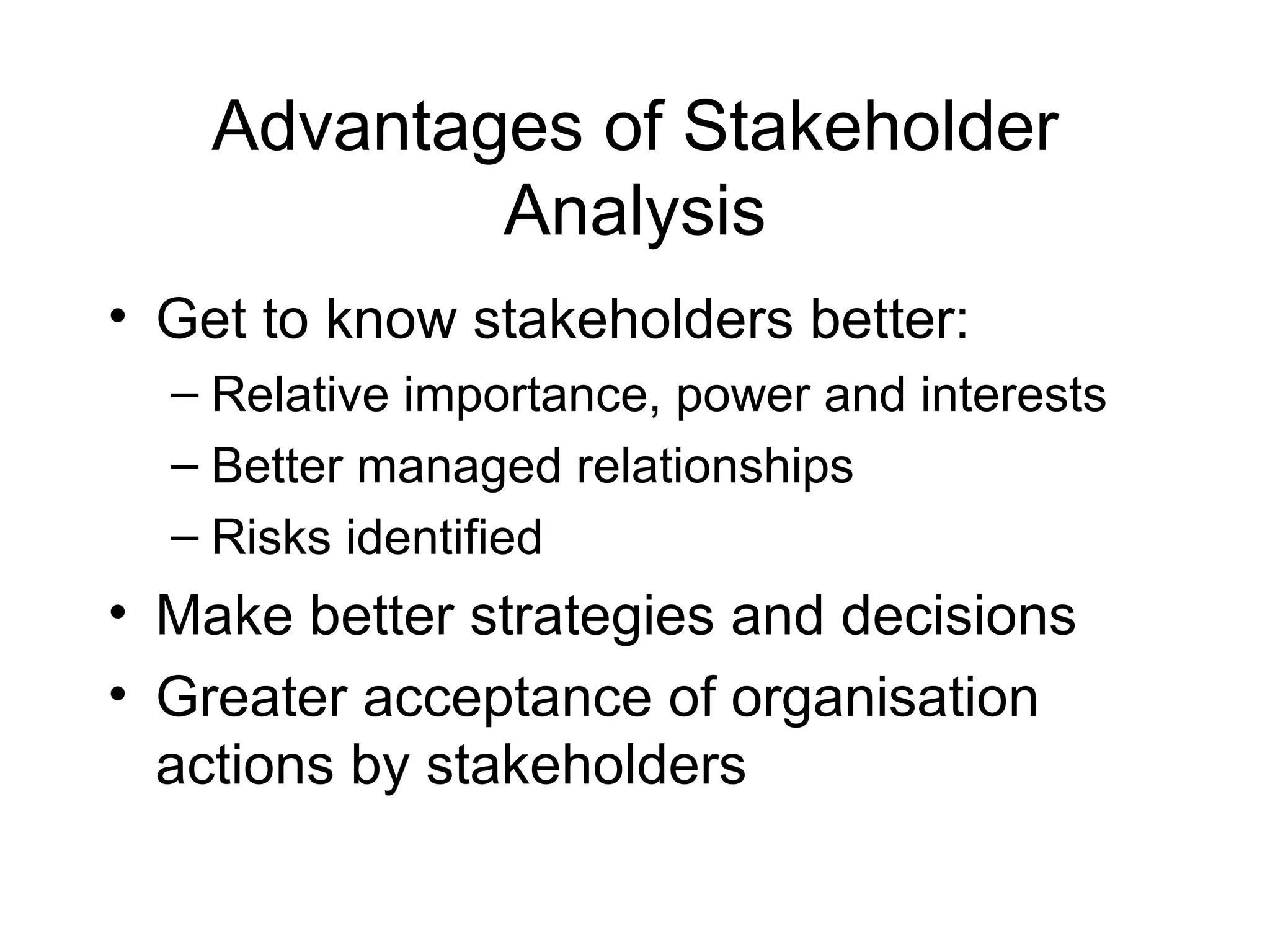Advantages of Stakeholder Analysis Get to know stakeholders better: Relative importance, power and interests  Better managed relationships Risks identified  Make better strategies and decisions Greater acceptance of organisation actions by stakeholders 