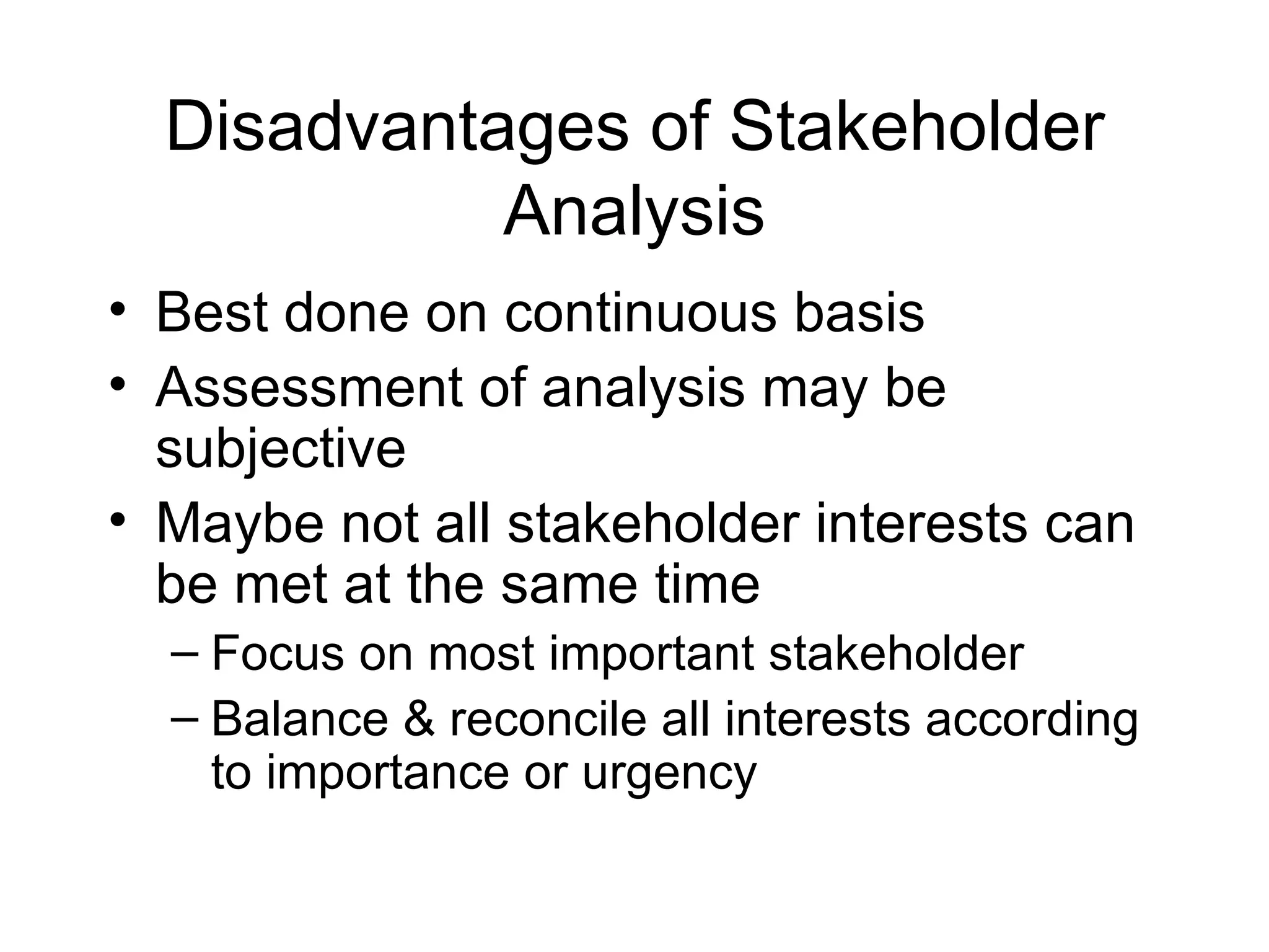 Disadvantages of Stakeholder Analysis Best done on continuous basis Assessment of analysis may be subjective Maybe not all stakeholder interests can be met at the same time Focus on most important stakeholder Balance & reconcile all interests according to importance or urgency 
