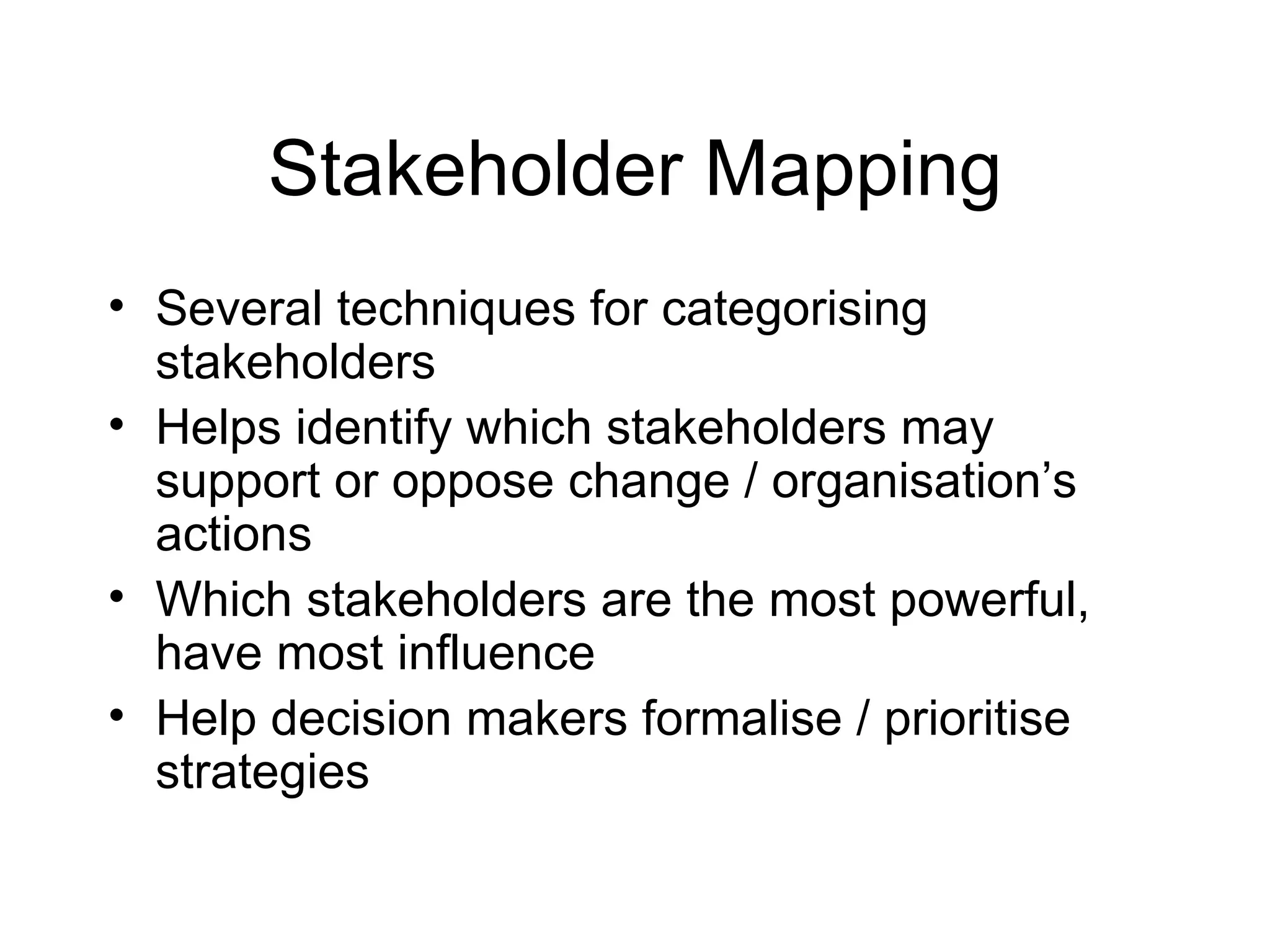 Stakeholder Mapping Several techniques for categorising stakeholders Helps identify which stakeholders may support or oppose change / organisation’s actions Which stakeholders are the most powerful, have most influence Help decision makers formalise / prioritise strategies 
