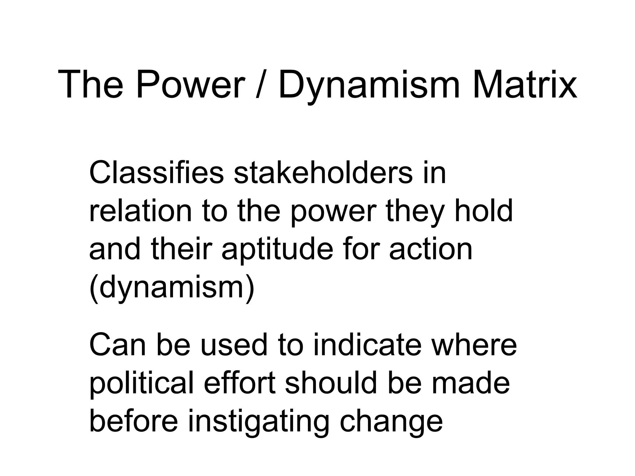 The Power / Dynamism Matrix Classifies stakeholders in relation to the power they hold and their aptitude for action (dynamism) Can be used to indicate where political effort should be made before instigating change 