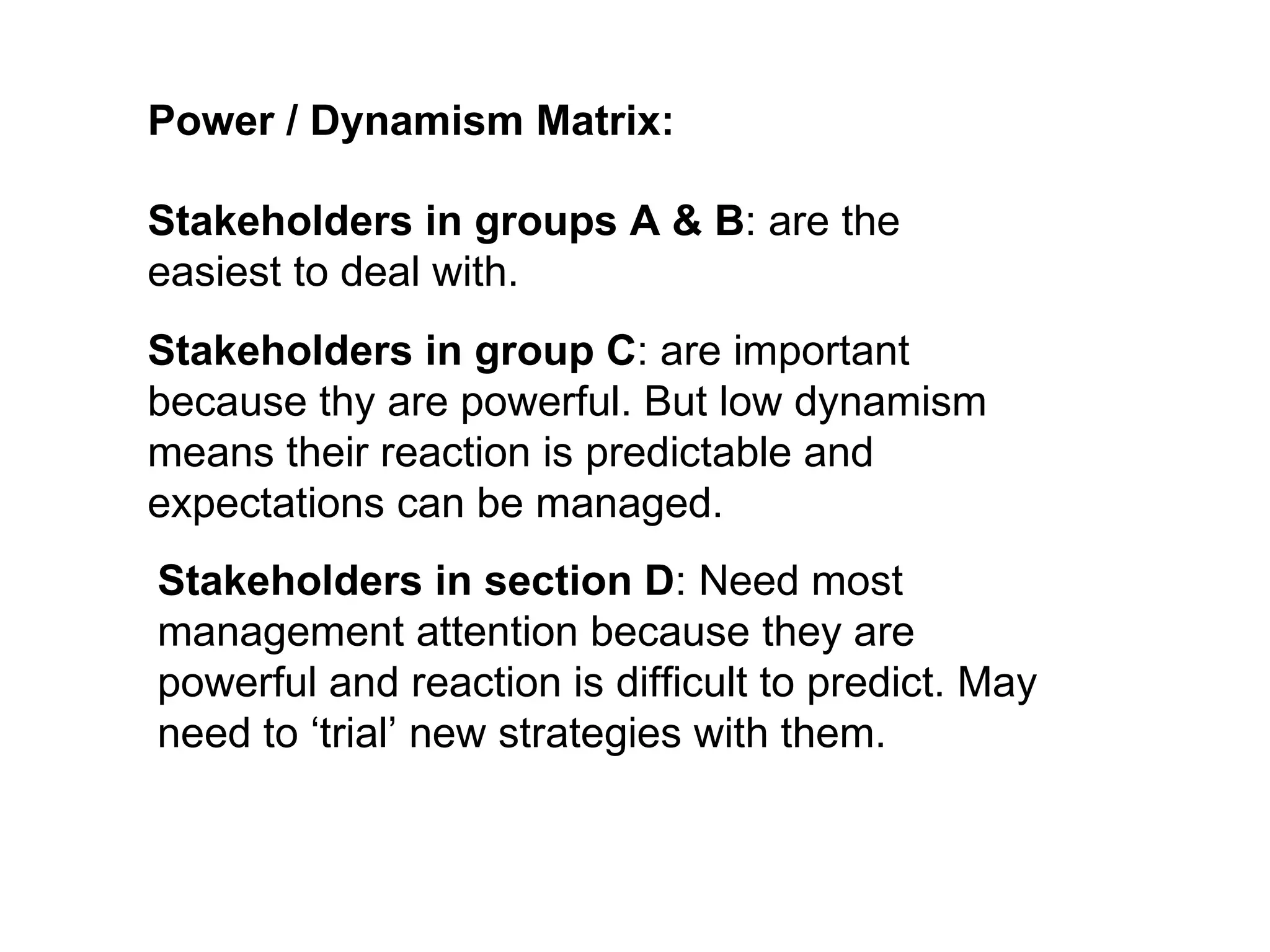 Power / Dynamism Matrix: Stakeholders in groups A & B : are the easiest to deal with. Stakeholders in group C : are important because thy are powerful. But low dynamism means their reaction is predictable and expectations can be managed. Stakeholders in section D : Need most management attention because they are powerful and reaction is difficult to predict. May need to ‘trial’ new strategies with them. 
