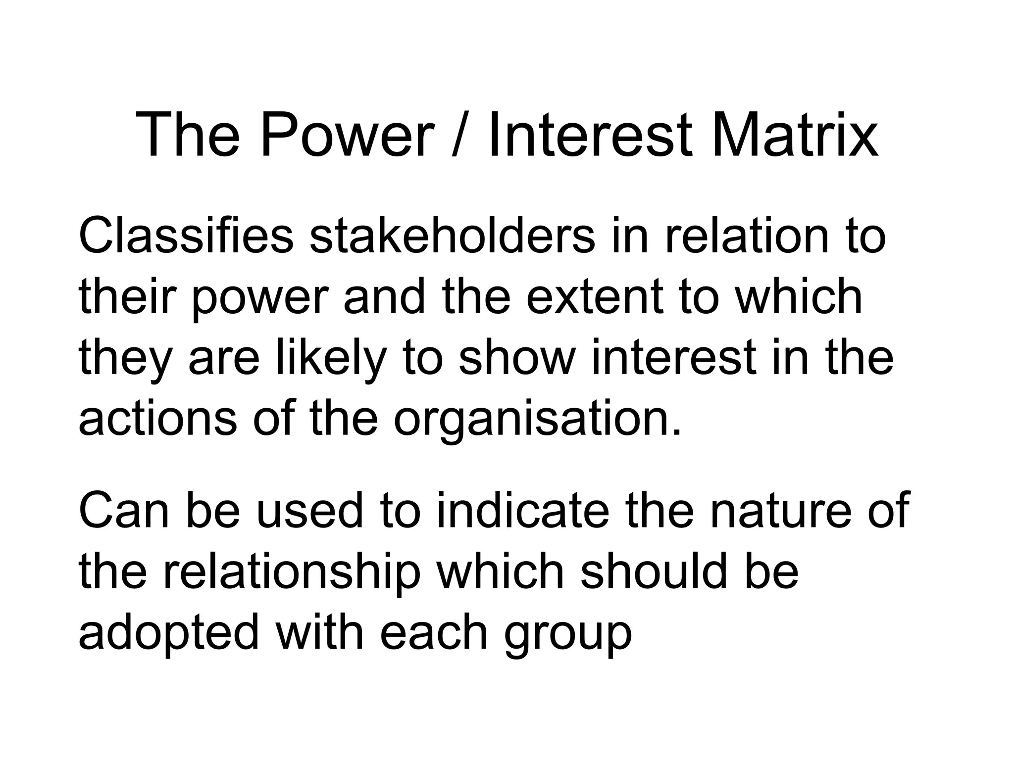The Power / Interest Matrix Classifies stakeholders in relation to their power and the extent to which they are likely to show interest in the actions of the organisation. Can be used to indicate the nature of the relationship which should be adopted with each group 