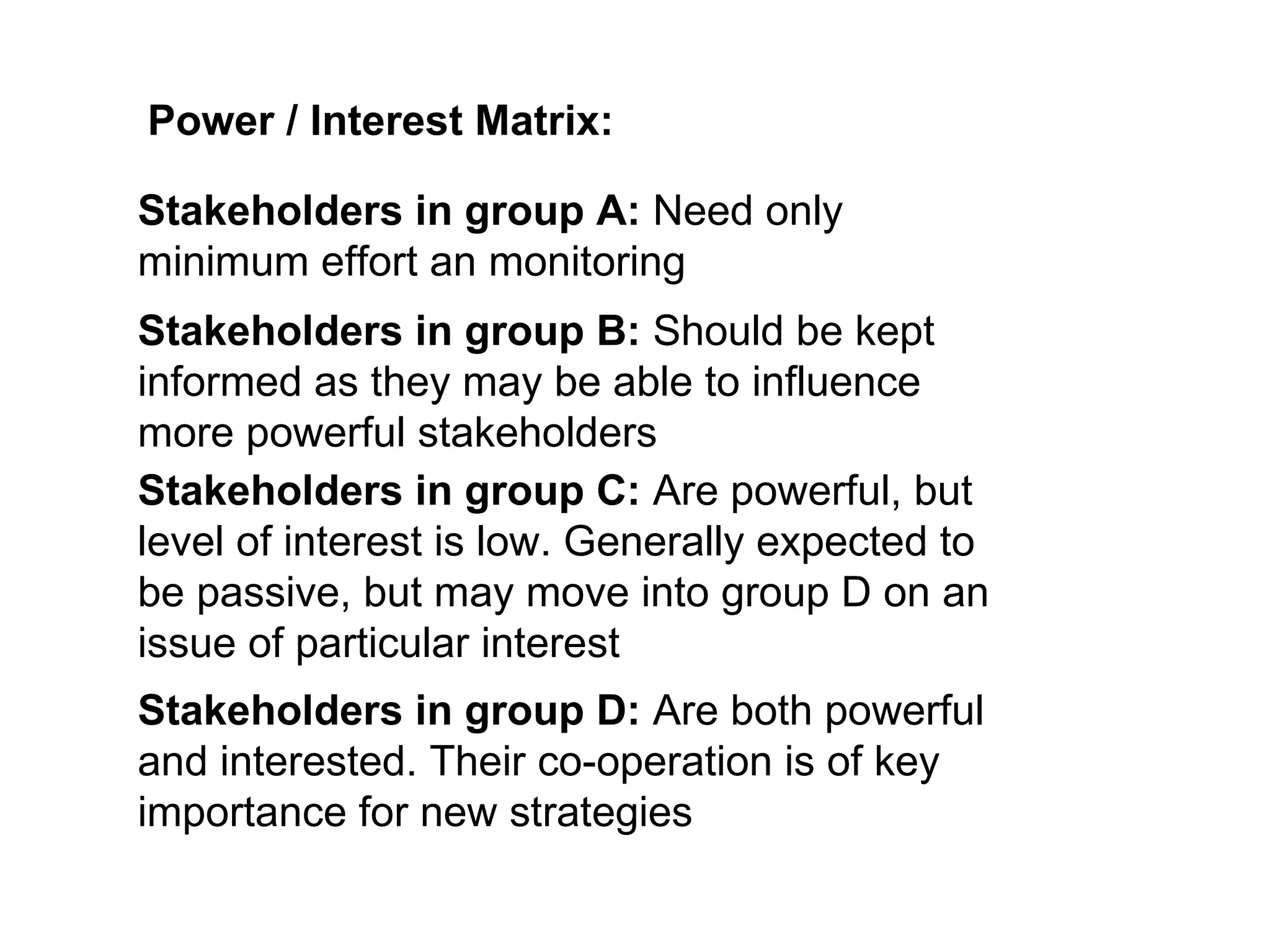 Power / Interest Matrix: Stakeholders in group A:  Need only minimum effort an monitoring Stakeholders in group B:  Should be kept informed as they may be able to influence more powerful stakeholders Stakeholders in group C:  Are powerful, but level of interest is low. Generally expected to be passive, but may move into group D on an issue of particular interest Stakeholders in group D:  Are both powerful and interested. Their co-operation is of key importance for new strategies 
