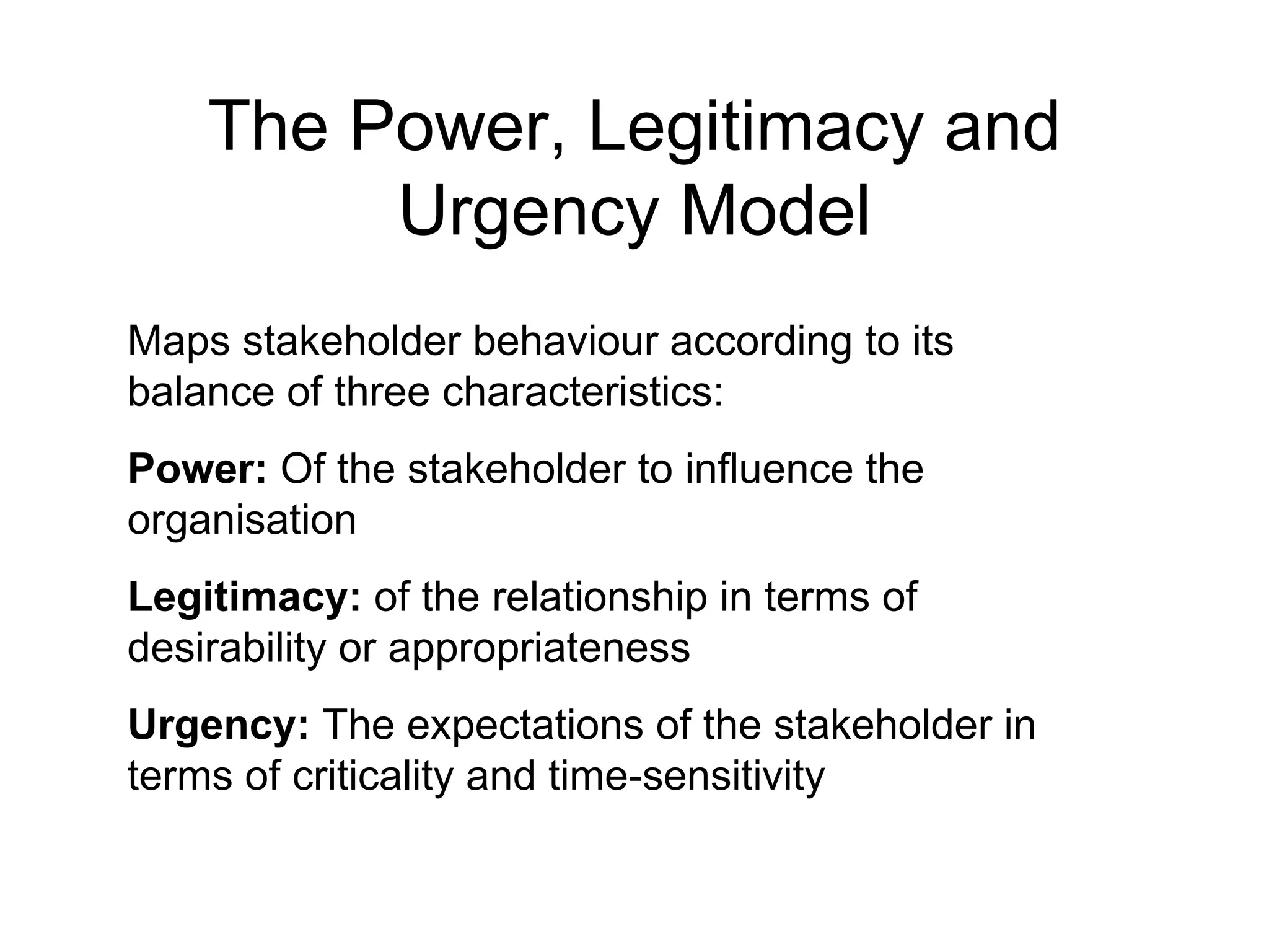 The Power, Legitimacy and Urgency Model Maps stakeholder behaviour according to its balance of three characteristics: Power:  Of the stakeholder to influence the organisation Legitimacy:  of the relationship in terms of desirability or appropriateness Urgency:  The expectations of the stakeholder in terms of criticality and time-sensitivity 