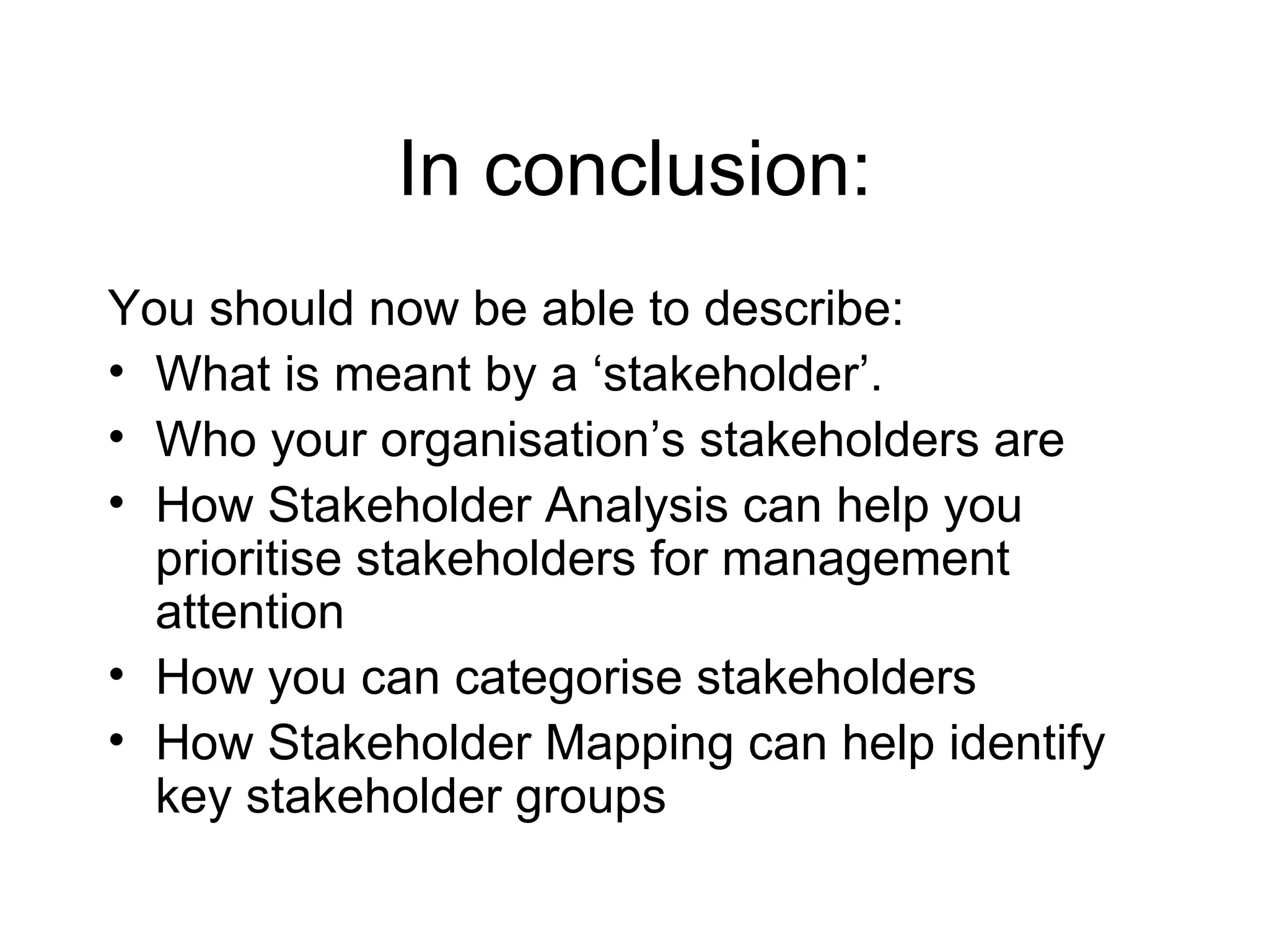 In conclusion: You should now be able to describe: What is meant by a ‘stakeholder’. Who your organisation’s stakeholders are How Stakeholder Analysis can help you prioritise stakeholders for management attention How you can categorise stakeholders How Stakeholder Mapping can help identify key stakeholder groups 