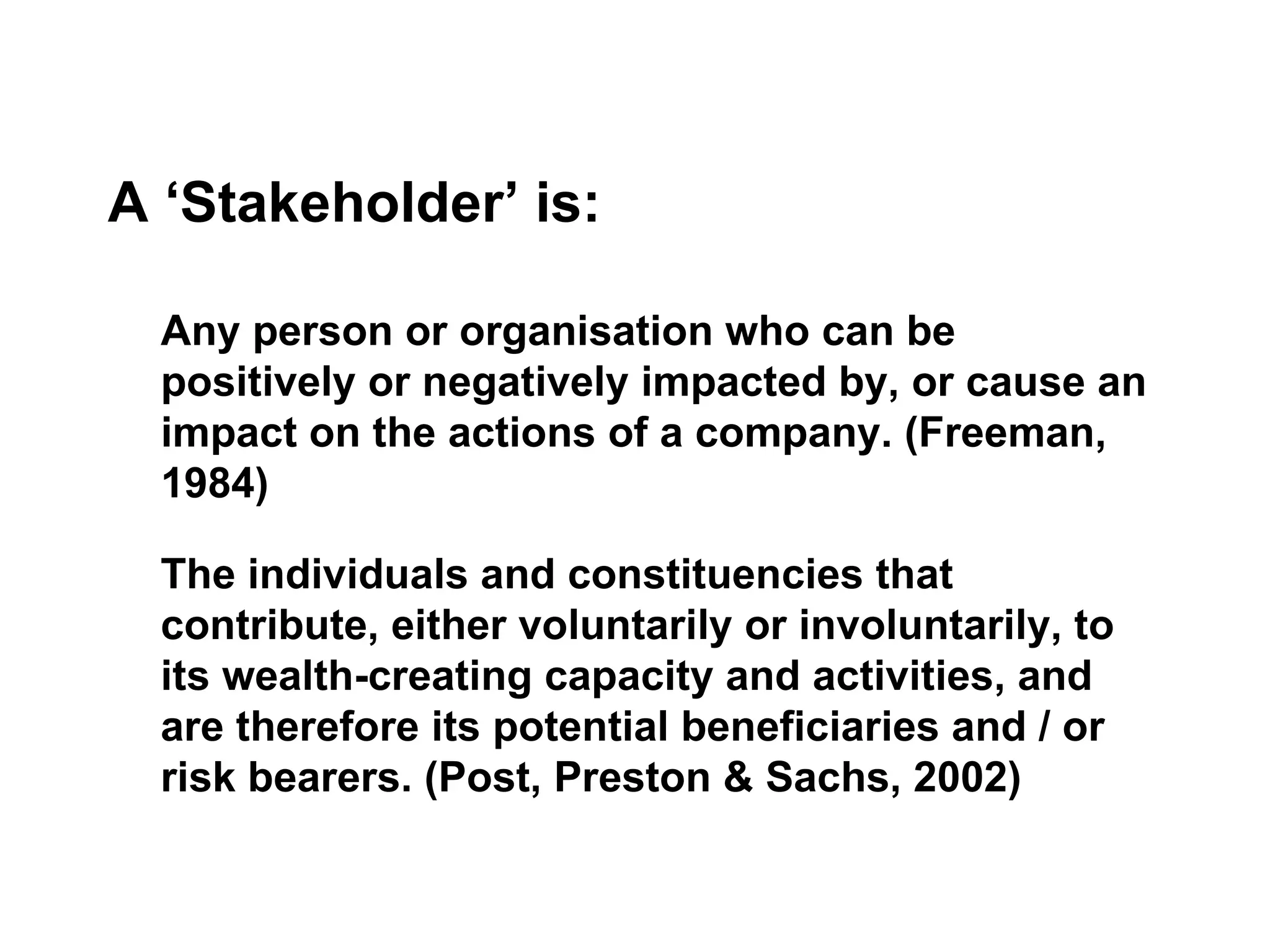A ‘Stakeholder’ is: Any person or organisation who can be positively or negatively impacted by, or cause an impact on the actions of a company. (Freeman, 1984) The individuals and constituencies that contribute, either voluntarily or involuntarily, to its wealth-creating capacity and activities, and are therefore its potential beneficiaries and / or risk bearers. (Post, Preston & Sachs, 2002) 