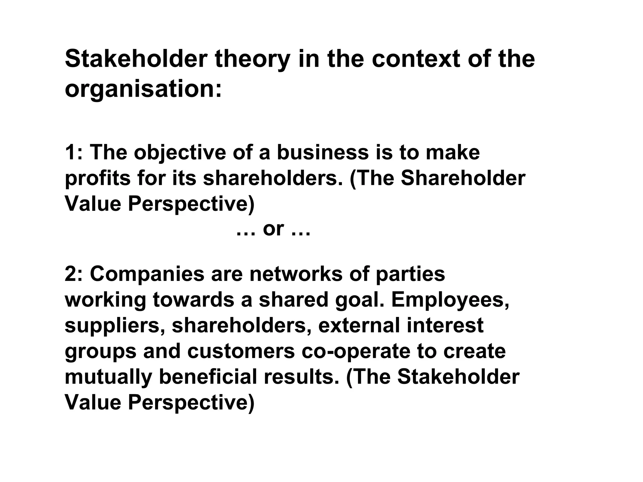 Stakeholder theory in the context of the organisation: 1: The objective of a business is to make profits for its shareholders. (The Shareholder Value Perspective) 2: Companies are networks of parties working towards a shared goal. Employees, suppliers, shareholders, external interest groups and customers co-operate to create mutually beneficial results. (The Stakeholder Value Perspective) …  or … 