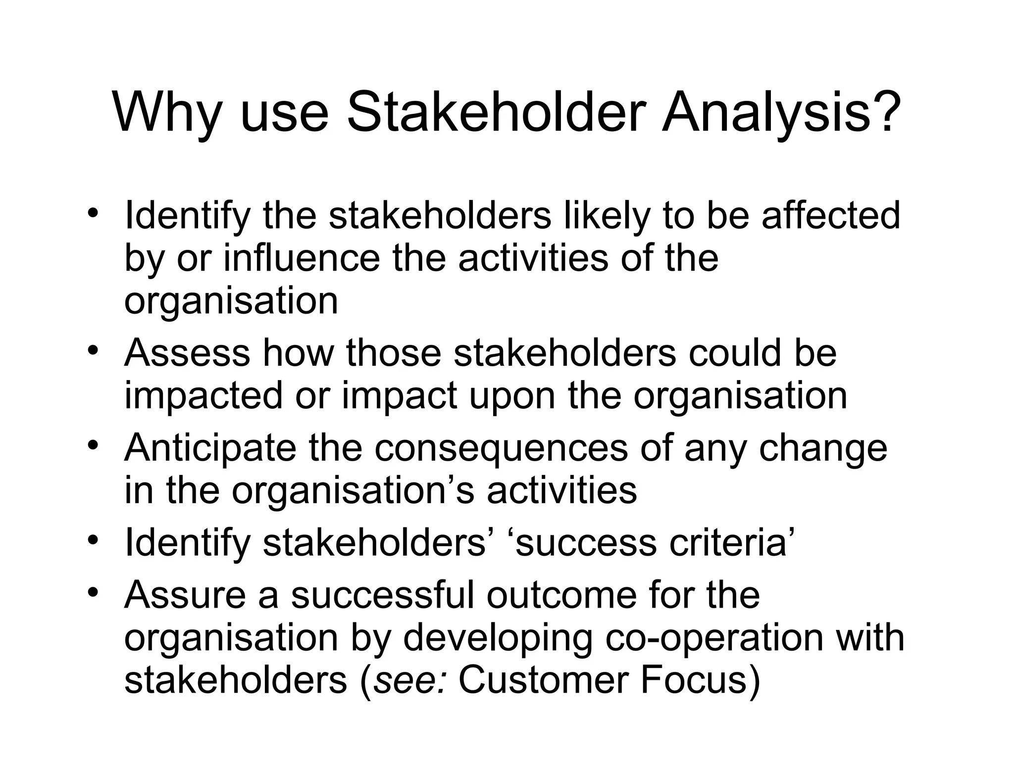 Why use Stakeholder Analysis? Identify the stakeholders likely to be affected by or influence the activities of the organisation Assess how those stakeholders could be impacted or impact upon the organisation Anticipate the consequences of any change in the organisation’s activities Identify stakeholders’ ‘success criteria’ Assure a successful outcome for the organisation by developing co-operation with stakeholders ( see:  Customer Focus) 