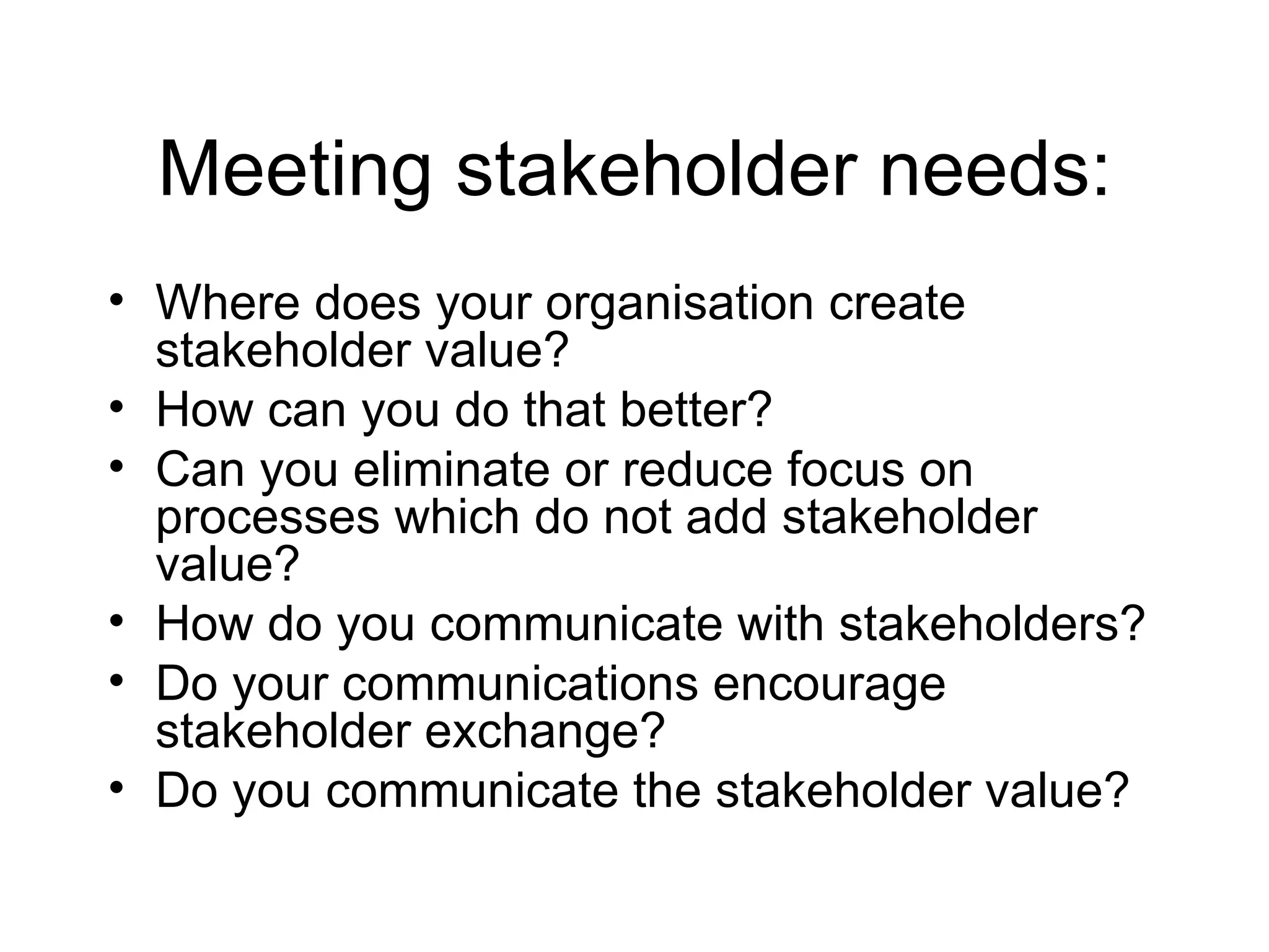 Meeting stakeholder needs: Where does your organisation create stakeholder value? How can you do that better? Can you eliminate or reduce focus on processes which do not add stakeholder value? How do you communicate with stakeholders? Do your communications encourage stakeholder exchange? Do you communicate the stakeholder value? 