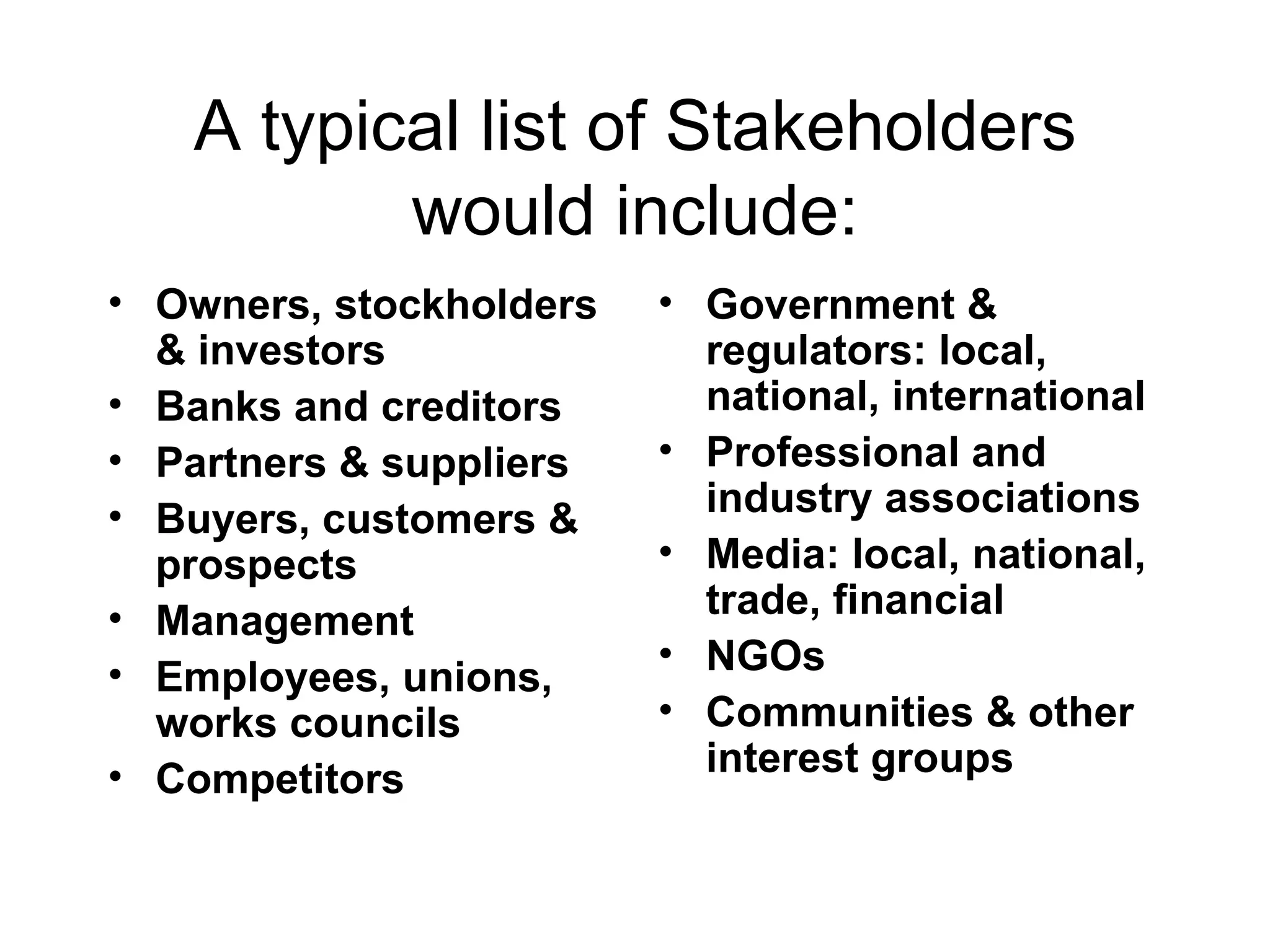 A typical list of Stakeholders would include: Owners, stockholders & investors Banks and creditors Partners & suppliers Buyers, customers & prospects Management Employees, unions, works councils Competitors Government & regulators: local, national, international Professional and industry associations Media: local, national, trade, financial NGOs Communities & other interest groups 