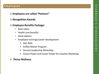 STARBUCK’S STAKEHOLDERS
Employees
Click to add heading




             Employees are called “Partners”

             Recognition Awards

             Employee Benefits Package:
                •      Base salary
                •      Health care benefits
                •      Stock options
                •      Employee trainings/career development
                          Star Skills
                          Coffee Master Program
                          Servant Leadership Workshop
                          Career Power and Career Power for Coaches Workshop

              Thrive Wellness
 