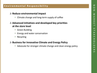 NON-MARKET STAKEHOLDERS
Environmental Responsibility
Click to add heading




             Reduce environmental impact
                • Climate change and long-term supply of coffee

             Advanced initiatives and developed key priorities
             at the store level
                • Green Building
                • Energy and water conservation
                • Recycling

             Business for Innovative Climate and Energy Policy
                • Advocate for stronger climate change and clean energy policy
 