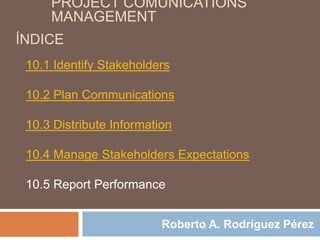 PROJECT COMUNICATIONS
     MANAGEMENT
ÍNDICE
 10.1 Identify Stakeholders

 10.2 Plan Communications

 10.3 Distribute Information

 10.4 Manage Stakeholders Expectations

 10.5 Report Performance


                          Roberto A. Rodríguez Pérez
 