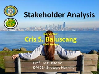 Stakeholder Analysis
Reporter:
Cris S. Baluscang
MDM Student
Prof. Jo B. Bitonio
DM 214 Strategic Planning
 