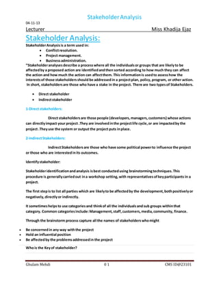StakeholderAnalysis
04-11-13
Lecturer Miss Khadija Ejaz
Ghulam Mehdi 0 1 CMS ID@23101
Stakeholder Analysis:
StakeholderAnalysisis a term used in:
 Conflictresolution.
 Project management.
 Businessadministration.
“Stakeholderanalysesdescribe a processwhere all the individualsor groups that are likelyto be
affectedby a proposed action are identifiedandthen sorted according to how much they can affect
the action and how much the action can affectthem. This informationis usedto assesshow the
interestsof those stakeholdersshould be addressedin a projectplan, policy,program, or other action.
In short, stakeholdersare those who have a stake in the project. There are two typesof Stakeholders.
 Direct stakeholder
 Indirectstakeholder
1-Direct stakeholders:
Direct stakeholdersare those people (developers,managers,customers) whose actions
can directlyimpact your project .They are involvedinthe projectlife cycle,or are impactedby the
project .Theyuse the system or output the project puts inplace.
2-IndirectStakeholders:
IndirectStakeholdersare those who have some political powerto influence the project
or those who are interestedinits outcomes.
Identifystakeholder:
Stakeholderidentificationandanalysis isbest conductedusing brainstormingtechniques.This
procedure is generallycarriedout ina workshop setting,with representativesofkeyparticipants in a
project.
The first stepis to list all parties which are likelyto be affectedby the development,bothpositivelyor
negatively,directlyor indirectly.
It sometimeshelpsto use categoriesand thinkof all the individualsandsub groups withinthat
category. Common categoriesinclude:Management,staff,customers,media,community, finance.
Through the brainstorm process capture all the names of stakeholderswhomight:
 Be concernedin any way withthe project
 Hold an influential position
 Be affectedby the problemsaddressedin the project
Whois the Keyof stakeholder?
 