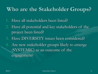 RSOG Stakeholder Analysis 10
Who are the Stakeholder Groups?
1. Have all stakeholders been listed?
2. Have all potential and key stakeholders of the
project been listed?
3. Have DIVERSITY issues been considered?
4. Are new stakeholder groups likely to emerge
(SYSTEMIC) as an outcome of the
engagement?
 