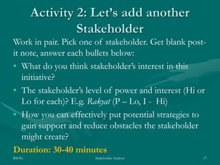 RSOG Stakeholder Analysis 17
Activity 2: Let’s add another
Stakeholder
Work in pair. Pick one of stakeholder. Get blank post-
it note, answer each bullets below:
• What do you think stakeholder’s interest in this
initiative?
• The stakeholder’s level of power and interest (Hi or
Lo for each)? E.g. Rakyat (P – Lo, I - Hi)
• How you can effectively put potential strategies to
gain support and reduce obstacles the stakeholder
might create?
Duration: 30-40 minutes
 