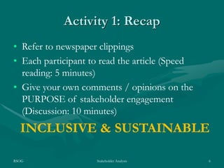 RSOG Stakeholder Analysis 6
Activity 1: Recap
• Refer to newspaper clippings
• Each participant to read the article (Speed
reading: 5 minutes)
• Give your own comments / opinions on the
PURPOSE of stakeholder engagement
(Discussion: 10 minutes)
INCLUSIVE & SUSTAINABLE
 