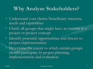 RSOG Stakeholder Analysis 7
Why Analyse Stakeholders?
• Understand your clients/beneficiary interests,
needs and capabilities
• Clarify all groups that might have an interest in a
project or project concept
• Identify potential opportunities and threats to
project implementation
• Determine the extent to which certain groups
should participate in project planning,
implementation and evaluation
 
