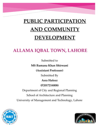 PUBLIC PARTICIPATION
AND COMMUNITY
DEVELOPMENT
Submitted to
MS Rumana Khan Shirwani
(Assistant Professor)
Submitted By
Asra Hafeez
(F2017214008)
Department of City and Regional Planning
School of Architecture and Planning
University of Management and Technology, Lahore
Spring, 2019
 
