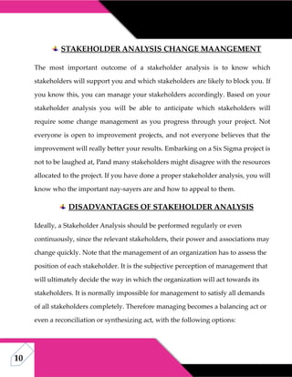 10
STAKEHOLDER ANALYSIS CHANGE MAANGEMENT
The most important outcome of a stakeholder analysis is to know which
stakeholders will support you and which stakeholders are likely to block you. If
you know this, you can manage your stakeholders accordingly. Based on your
stakeholder analysis you will be able to anticipate which stakeholders will
require some change management as you progress through your project. Not
everyone is open to improvement projects, and not everyone believes that the
improvement will really better your results. Embarking on a Six Sigma project is
not to be laughed at, Pand many stakeholders might disagree with the resources
allocated to the project. If you have done a proper stakeholder analysis, you will
know who the important nay-sayers are and how to appeal to them.
DISADVANTAGES OF STAKEHOLDER ANALYSIS
Ideally, a Stakeholder Analysis should be performed regularly or even
continuously, since the relevant stakeholders, their power and associations may
change quickly. Note that the management of an organization has to assess the
position of each stakeholder. It is the subjective perception of management that
will ultimately decide the way in which the organization will act towards its
stakeholders. It is normally impossible for management to satisfy all demands
of all stakeholders completely. Therefore managing becomes a balancing act or
even a reconciliation or synthesizing act, with the following options:
 
