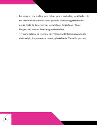 11
 Focusing on one leading stakeholder group, and satisfying all others to
the extent which is necessary or possible. The leading stakeholder
group could be the owners or stockholders (Shareholder Value
Perspective) or even the managers themselves.
 Trying to balance or reconcile or synthesize all interests according to
their weight, importance or urgency (Stakeholder Value Perspective).
 