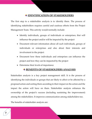 7
IDENTIFICATION OF STAKEHOLDERS
The first step to a stakeholder analysis is to identify them. The process of
identifying stakeholders requires careful and cautious efforts from the Project
Management Team. This activity would normally include:
 Identify individuals, groups of individuals or enterprises; that will
influence the project and/or will be impacted by the project
 Document relevant information about all such individuals, groups of
individuals or enterprises and also about their interests and
involvement in the project
 Document how these individuals and enterprises can influence the
project and how they can be impacted by the project
 Determine their levels of importance
BENEFITS OF STAKEHOLDERS ANALYSIS
Stakeholder analysis is a key project management skill. It is the process of
identifying the individuals or groups that are likely to affect or be affected by a
proposed action and sorting them according to their impact on the action and the
impact the action will have on them. Stakeholder analysis enhances the
ownership of the project’s success (including sustaining the improvement)
among the stakeholders. It improves communication among stakeholders too.
The benefits of stakeholder analysis are:
 