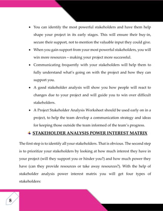 8
 You can identify the most powerful stakeholders and have them help
shape your project in its early stages. This will ensure their buy-in,
secure their support, not to mention the valuable input they could give.
 When you gain support from your most powerful stakeholders, you will
win more resources – making your project more successful.
 Communicating frequently with your stakeholders will help them to
fully understand what’s going on with the project and how they can
support you.
 A good stakeholder analysis will show you how people will react to
changes due to your project and will guide you to win over difficult
stakeholders.
 A Project Stakeholder Analysis Worksheet should be used early on in a
project, to help the team develop a communication strategy and ideas
for keeping those outside the team informed of the team’s progress.
STAKEHOLDER ANALYSIS POWER INTEREST MATRIX
The first step is to identify all your stakeholders. That is obvious. The second step
is to prioritize your stakeholders by looking at how much interest they have in
your project (will they support you or hinder you?) and how much power they
have (can they provide resources or take away resources?). With the help of
stakeholder analysis power interest matrix you will get four types of
stakeholders:
 