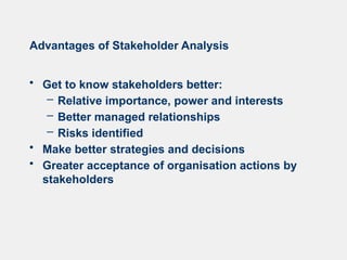 Advantages of Stakeholder Analysis
• Get to know stakeholders better:
– Relative importance, power and interests
– Better managed relationships
– Risks identified
• Make better strategies and decisions
• Greater acceptance of organisation actions by
stakeholders
 
