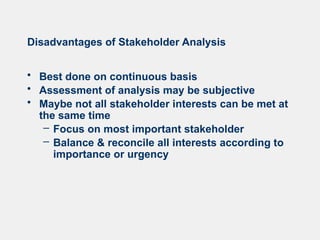 Disadvantages of Stakeholder Analysis
• Best done on continuous basis
• Assessment of analysis may be subjective
• Maybe not all stakeholder interests can be met at
the same time
– Focus on most important stakeholder
– Balance & reconcile all interests according to
importance or urgency
 