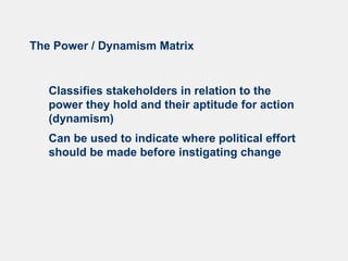 The Power / Dynamism Matrix
Classifies stakeholders in relation to the
power they hold and their aptitude for action
(dynamism)
Can be used to indicate where political effort
should be made before instigating change
 