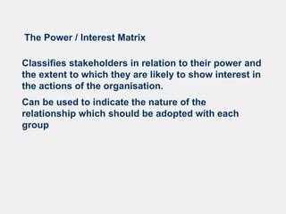 The Power / Interest Matrix
Classifies stakeholders in relation to their power and
the extent to which they are likely to show interest in
the actions of the organisation.
Can be used to indicate the nature of the
relationship which should be adopted with each
group
 