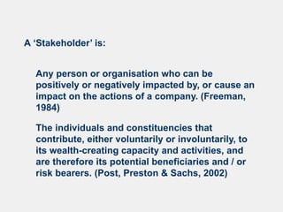 A ‘Stakeholder’ is:
Any person or organisation who can be
positively or negatively impacted by, or cause an
impact on the actions of a company. (Freeman,
1984)
The individuals and constituencies that
contribute, either voluntarily or involuntarily, to
its wealth-creating capacity and activities, and
are therefore its potential beneficiaries and / or
risk bearers. (Post, Preston & Sachs, 2002)
 