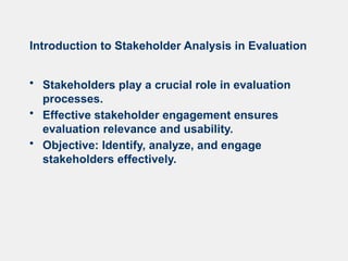 Introduction to Stakeholder Analysis in Evaluation
• Stakeholders play a crucial role in evaluation
processes.
• Effective stakeholder engagement ensures
evaluation relevance and usability.
• Objective: Identify, analyze, and engage
stakeholders effectively.
 