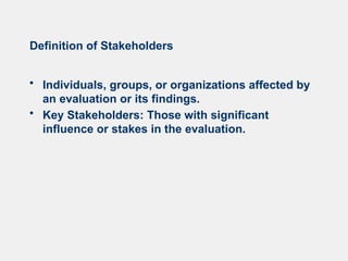 Definition of Stakeholders
• Individuals, groups, or organizations affected by
an evaluation or its findings.
• Key Stakeholders: Those with significant
influence or stakes in the evaluation.
 