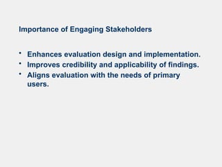 Importance of Engaging Stakeholders
• Enhances evaluation design and implementation.
• Improves credibility and applicability of findings.
• Aligns evaluation with the needs of primary
users.
 