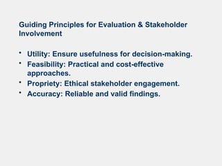 Guiding Principles for Evaluation & Stakeholder
Involvement
• Utility: Ensure usefulness for decision-making.
• Feasibility: Practical and cost-effective
approaches.
• Propriety: Ethical stakeholder engagement.
• Accuracy: Reliable and valid findings.
 
