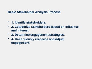 Basic Stakeholder Analysis Process
• 1. Identify stakeholders.
• 2. Categorize stakeholders based on influence
and interest.
• 3. Determine engagement strategies.
• 4. Continuously reassess and adjust
engagement.
 